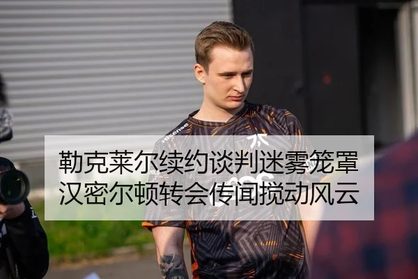 勒克莱尔续约谈判迷雾笼罩 汉密尔顿转会传闻搅动风云
